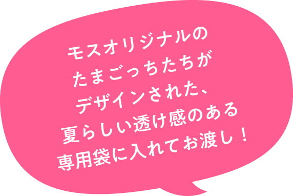モスオリジナルのたまごっちたちがデザインされた、夏らしい透け感のある専用袋に入れてお渡し！
